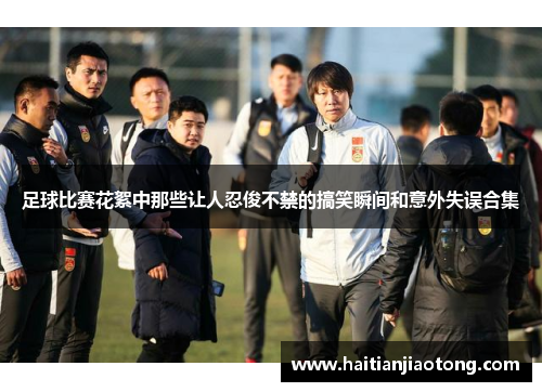 足球比赛花絮中那些让人忍俊不禁的搞笑瞬间和意外失误合集